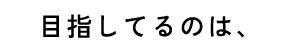 目指してるのは、