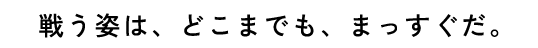 戦う姿は、どこまでも、まっすぐだ。