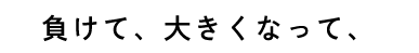 負けて、大きくなって、