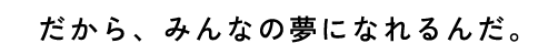 だから、みんなの夢になれるんだ。