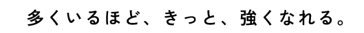 多くいるほど、きっと、強くなれる。